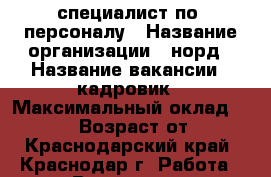 специалист по  персоналу › Название организации ­ норд › Название вакансии ­ кадровик › Максимальный оклад ­ 31 000 › Возраст от ­ 18 - Краснодарский край, Краснодар г. Работа » Вакансии   . Краснодарский край,Краснодар г.